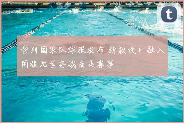 智利国家队球服发布 新款设计融入国旗元素备战南美赛事