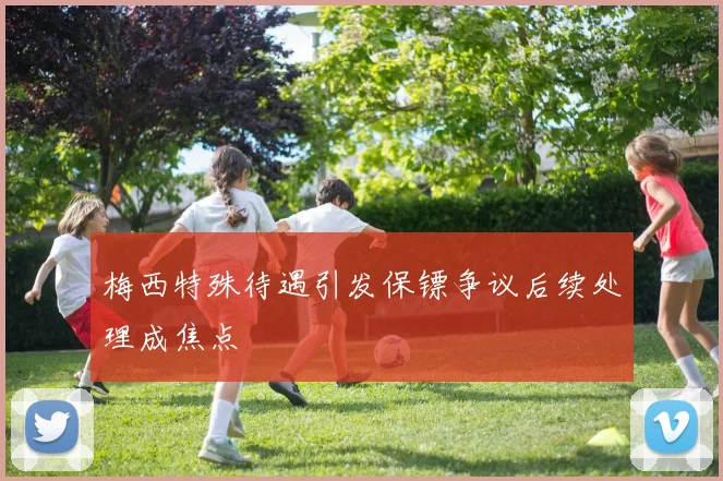 梅西特殊待遇引发保镖争议后续处理成焦点