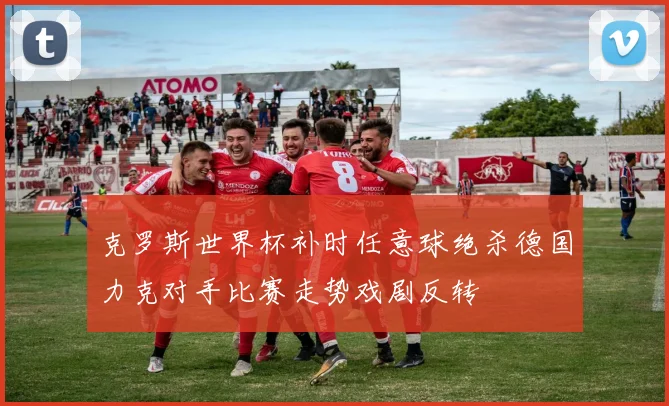 克罗斯世界杯补时任意球绝杀德国力克对手比赛走势戏剧反转