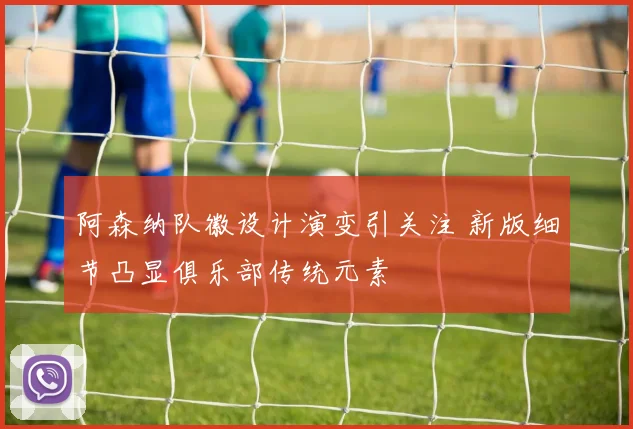 阿森纳队徽设计演变引关注 新版细节凸显俱乐部传统元素