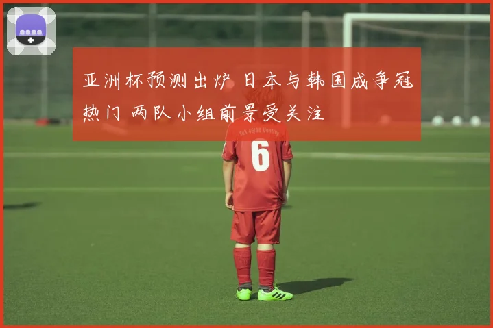 亚洲杯预测出炉 日本与韩国成争冠热门 两队小组前景受关注