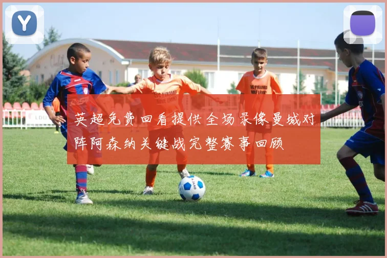 英超免费回看提供全场录像曼城对阵阿森纳关键战完整赛事回顾