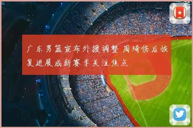 广东男篮宣布外援调整 周琦伤后恢复进展成新赛季关注焦点