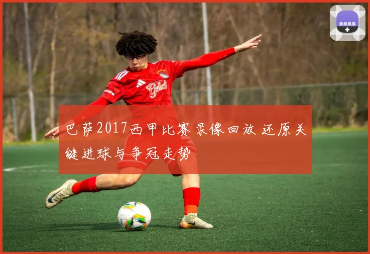 巴萨2017西甲比赛录像回放 还原关键进球与争冠走势