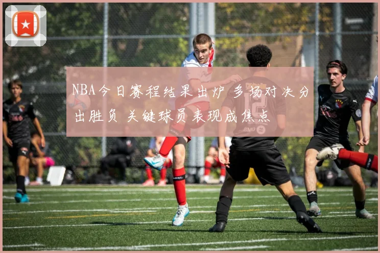 NBA今日赛程结果出炉 多场对决分出胜负 关键球员表现成焦点