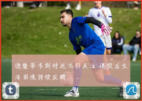 德隆蒂韦斯特近况引关注 退役后生活困境持续发酵