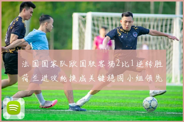 法国国家队欧国联客场2比1逆转胜荷兰进攻轮换成关键稳固小组领先地位