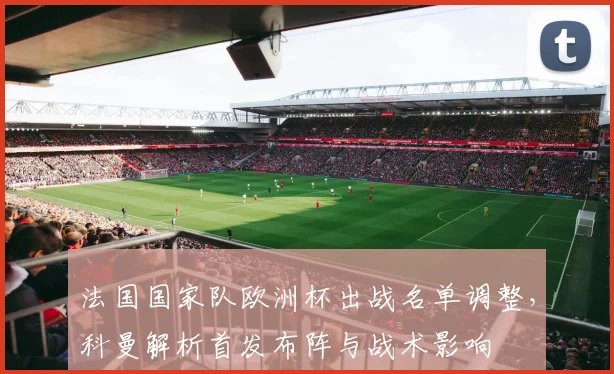 法国国家队欧洲杯出战名单调整，科曼解析首发布阵与战术影响