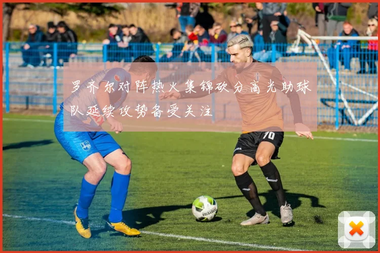 罗齐尔对阵热火集锦砍分高光助球队延续攻势备受关注