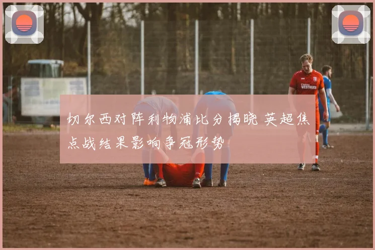 切尔西对阵利物浦比分揭晓 英超焦点战结果影响争冠形势