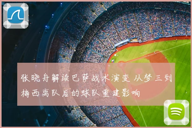 张晓舟解读巴萨战术演变 从梦三到梅西离队后的球队重建影响