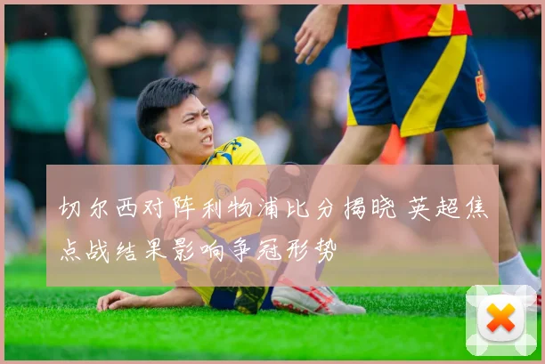 切尔西对阵利物浦比分揭晓 英超焦点战结果影响争冠形势