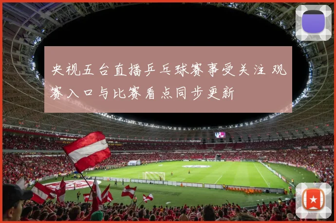 央视五台直播乒乓球赛事受关注 观赛入口与比赛看点同步更新