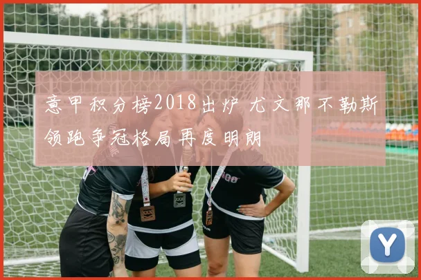 意甲积分榜2018出炉 尤文那不勒斯领跑争冠格局再度明朗