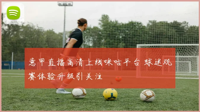 意甲直播高清上线咪咕平台 球迷观赛体验升级引关注