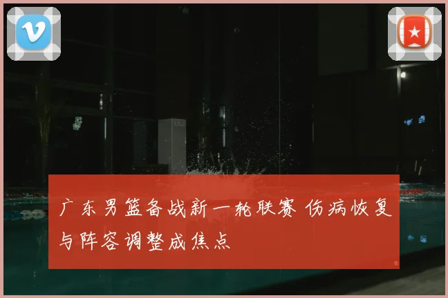 广东男篮备战新一轮联赛 伤病恢复与阵容调整成焦点