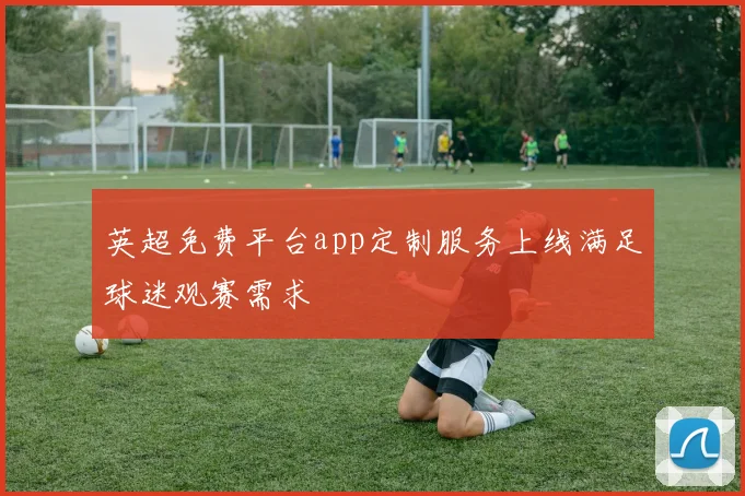 英超免费平台app定制服务上线满足球迷观赛需求