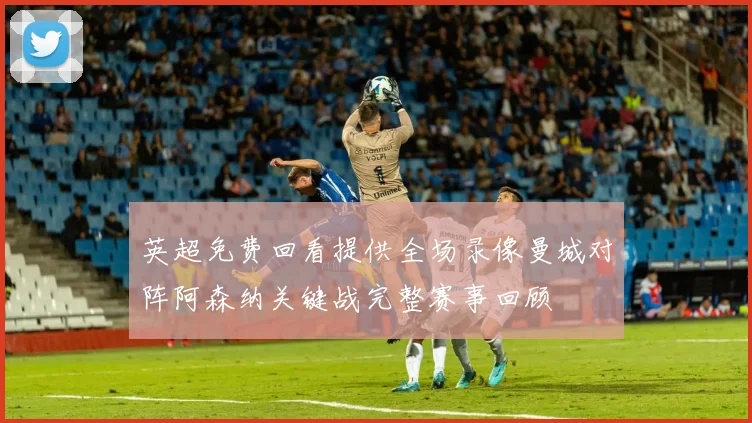 英超免费回看提供全场录像曼城对阵阿森纳关键战完整赛事回顾