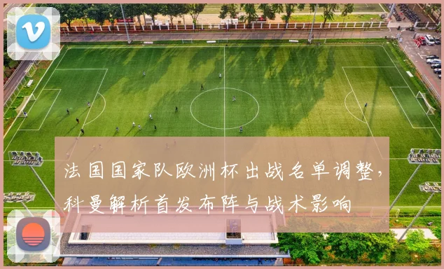 法国国家队欧洲杯出战名单调整,科曼解析首发布阵与战术影响
