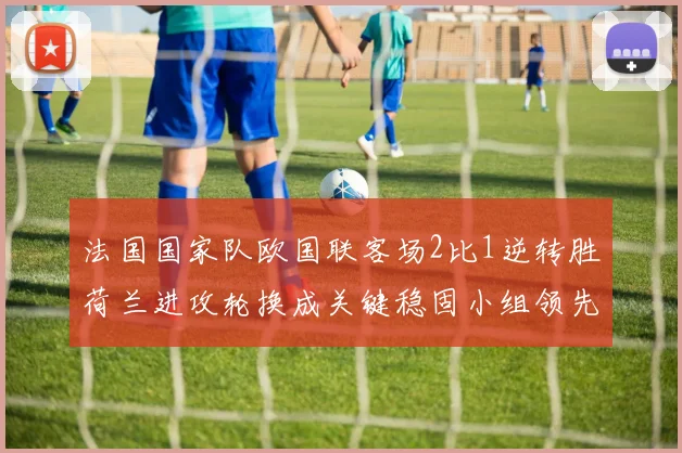 法国国家队欧国联客场2比1逆转胜荷兰进攻轮换成关键稳固小组领先地位