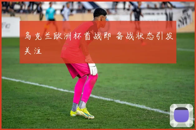乌克兰欧洲杯首战即 备战状态引发关注