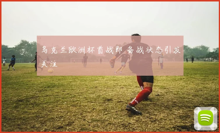 乌克兰欧洲杯首战即 备战状态引发关注