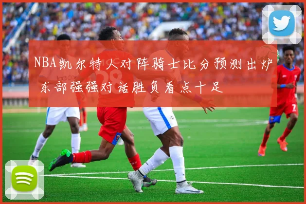 NBA凯尔特人对阵骑士比分预测出炉 东部强强对话胜负看点十足