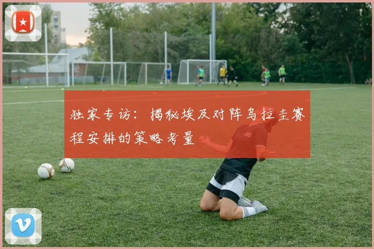独家专访：揭秘埃及对阵乌拉圭赛程安排的策略考量