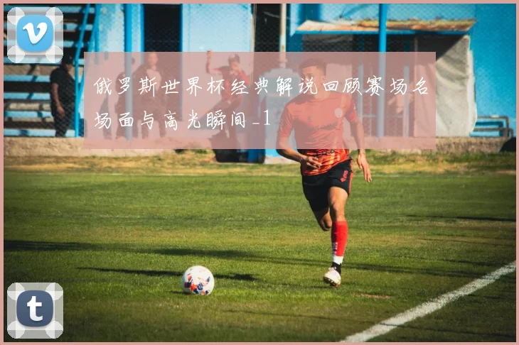 俄罗斯世界杯经典解说回顾赛场名场面与高光瞬间_1