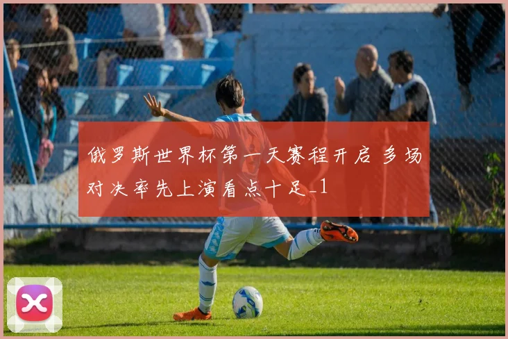 俄罗斯世界杯第一天赛程开启 多场对决率先上演看点十足_1