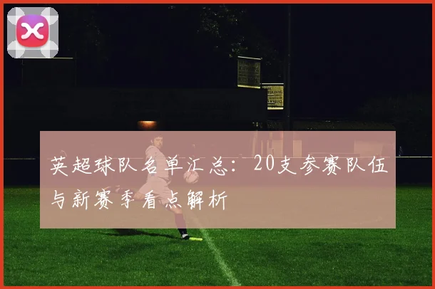 英超球队名单汇总：20支参赛队伍与新赛季看点解析