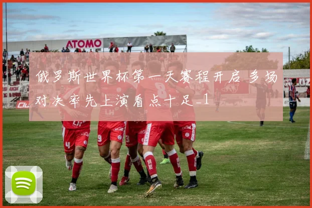 俄罗斯世界杯第一天赛程开启 多场对决率先上演看点十足_1
