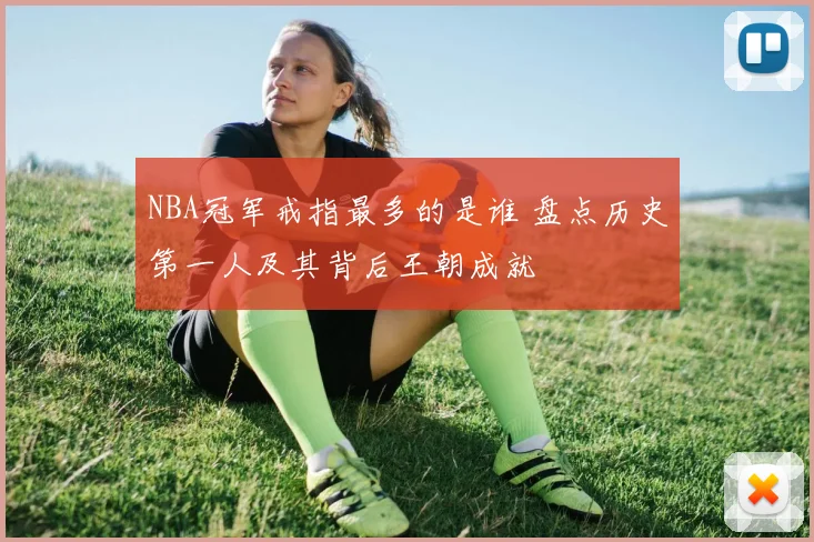 NBA冠军戒指最多的是谁 盘点历史第一人及其背后王朝成就