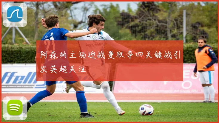 阿森纳主场迎战曼联争四关键战引发英超关注