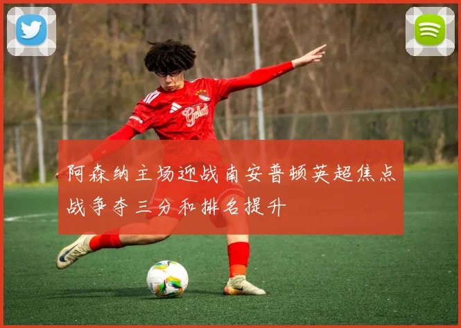 阿森纳主场迎战南安普顿英超焦点战争夺三分和排名提升
