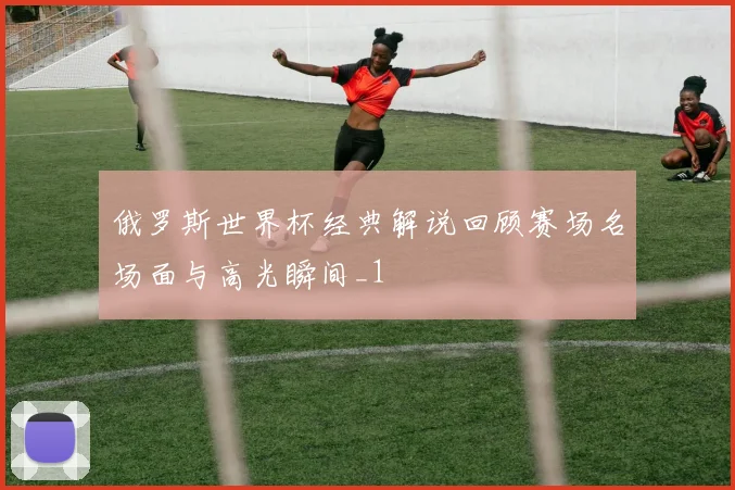 俄罗斯世界杯经典解说回顾赛场名场面与高光瞬间_1